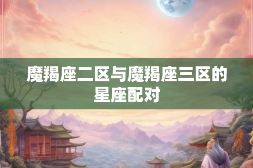 魔羯座二区与魔羯座三区的星座配对 魔羯座二区与魔羯座三区的星座配对