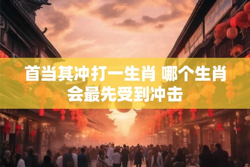 首当其冲打一生肖 哪个生肖会最先受到冲击 首当其冲打一生肖 哪个生肖会最先受到冲击