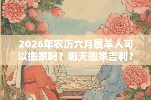 2026年农历六月属羊人可以搬家吗？哪天搬家吉利？