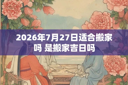 2026年7月27日适合搬家吗 是搬家吉日吗