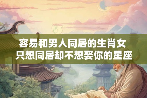 容易和男人同居的生肖女 只想同居却不想娶你的星座男 容易和男人同居的生肖女 只想同居却不想娶你的星座男