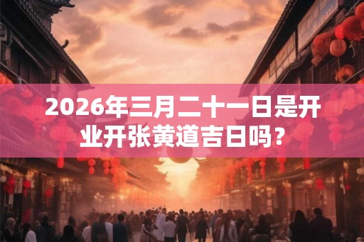 2026年三月二十一日是开业开张黄道吉日吗？