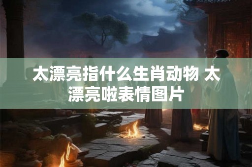 太漂亮指什么生肖动物 太漂亮啦表情图片