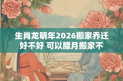生肖龙明年2026搬家乔迁好不好 可以腊月搬家不 生肖龙明年2026搬家乔迁好不好 可以腊月搬家不