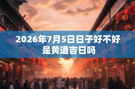 2026年7月5日日子好不好 是黄道吉日吗