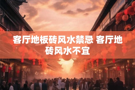 客厅地板砖风水禁忌 客厅地砖风水不宜 客厅地板砖风水禁忌 客厅地砖风水不宜