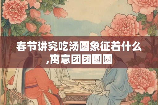 春节讲究吃汤圆象征着什么,寓意团团圆圆