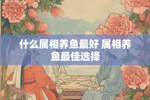 什么属相养鱼最好 属相养鱼最佳选择