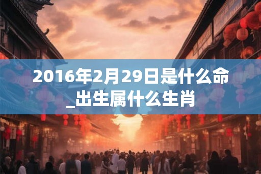 2016年2月29日是什么命_出生属什么生肖