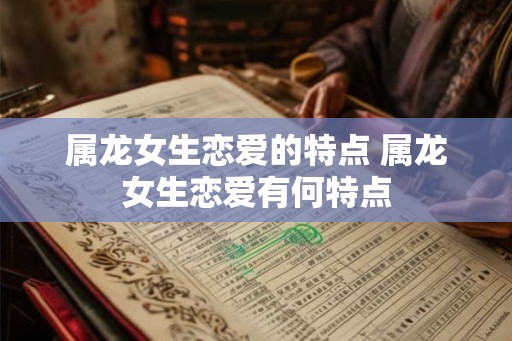 属龙女生恋爱的特点 属龙女生恋爱有何特点 属龙女生恋爱的特点 属龙女生恋爱有何特点