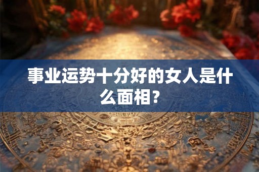 事业运势十分好的女人是什么面相？