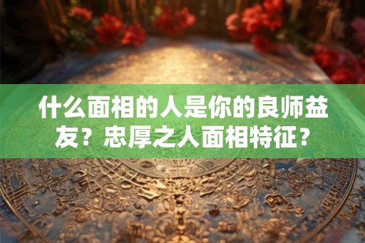 什么面相的人是你的良师益友？忠厚之人面相特征？
