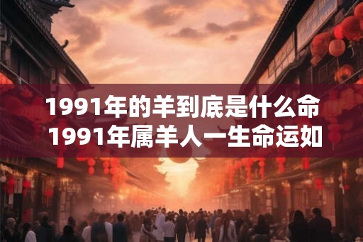 1991年的羊到底是什么命 1991年属羊人一生命运如何 1991年的羊到底是什么命 1991年属羊人一生命运如何