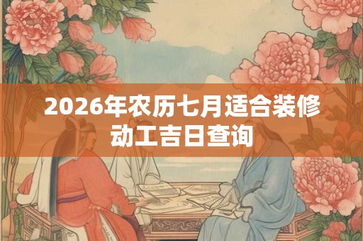 2026年农历七月适合装修动工吉日查询