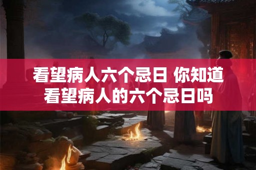 看望病人六个忌日 你知道看望病人的六个忌日吗