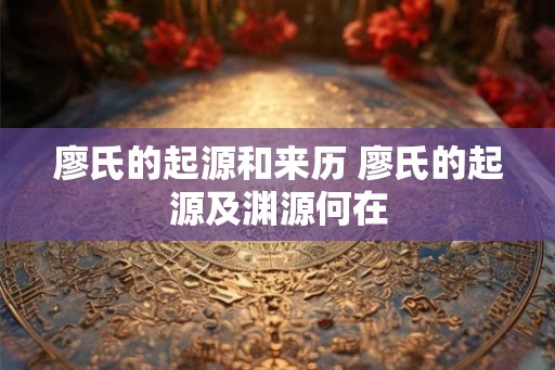 廖氏的起源和来历 廖氏的起源及渊源何在