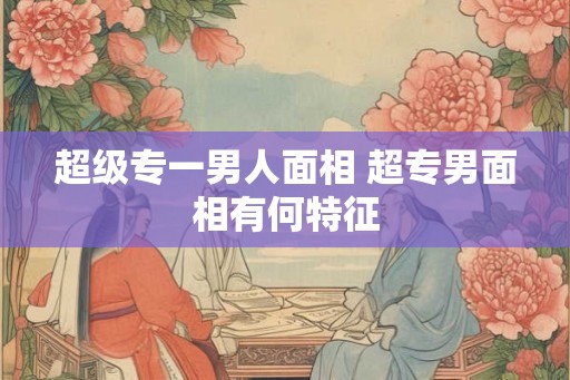 超级专一男人面相 超专男面相有何特征