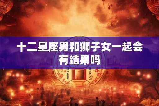 十二星座男和狮子女一起会有结果吗 十二星座男和狮子女一起会有结果吗