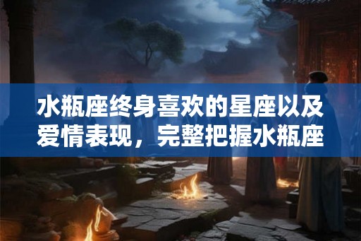 水瓶座终身喜欢的星座以及爱情表现，完整把握水瓶座情感内涵。