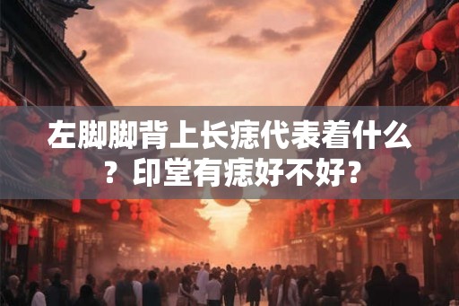 左脚脚背上长痣代表着什么?印堂有痣好不好? 左脚脚背上长痣代表着什么?印堂有痣好不好?
