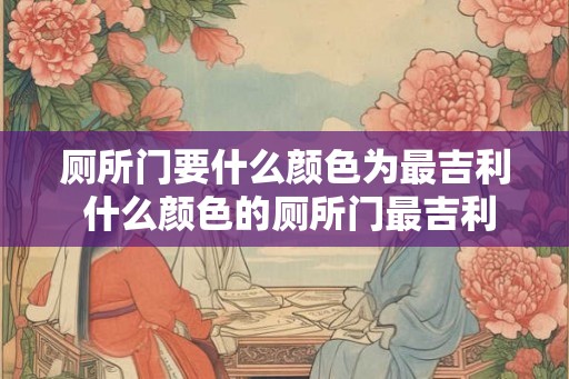厕所门要什么颜色为最吉利 什么颜色的厕所门最吉利 厕所门要什么颜色为最吉利 什么颜色的厕所门最吉利