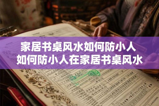 家居书桌风水如何防小人 如何防小人在家居书桌风水中的影响