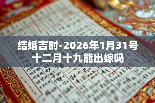 结婚吉时-2026年1月31号十二月十九能出嫁吗 结婚吉时-2026年1月31号十二月十九能出嫁吗