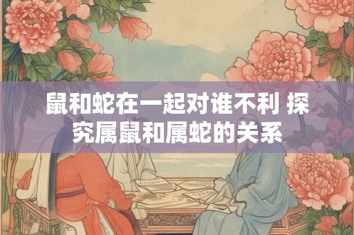 鼠和蛇在一起对谁不利 探究属鼠和属蛇的关系