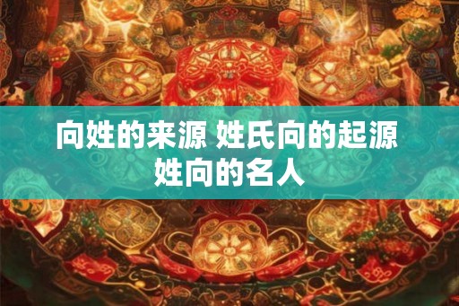 向姓的来源 姓氏向的起源 姓向的名人 向姓的来源 姓氏向的起源 姓向的名人