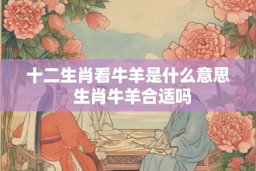 十二生肖看牛羊是什么意思  生肖牛羊合适吗
