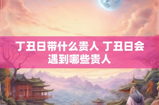 丁丑日带什么贵人 丁丑日会遇到哪些贵人