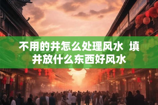 不用的井怎么处理风水  填井放什么东西好风水
