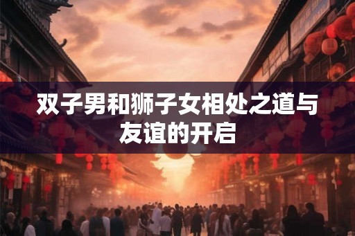双子男和狮子女相处之道与友谊的开启