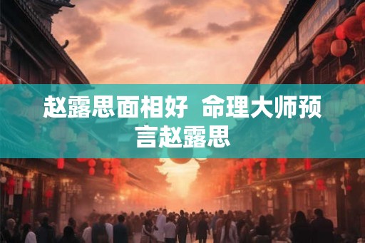 赵露思面相好 命理大师预言赵露思 赵露思面相好 命理大师预言赵露思