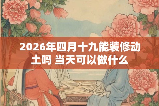 2026年四月十九能装修动土吗 当天可以做什么