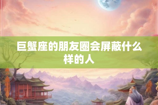 巨蟹座的朋友圈会屏蔽什么样的人