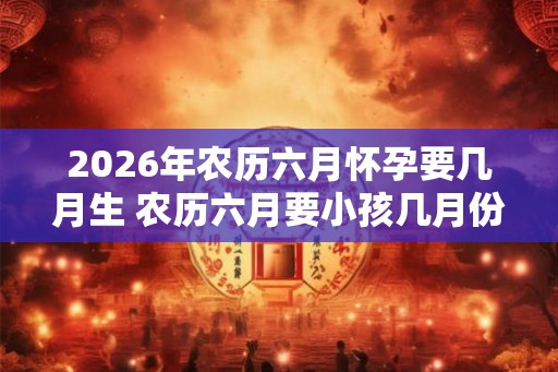 2026年农历六月怀孕要几月生 农历六月要小孩几月份生宝宝