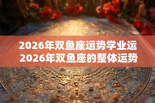 2026年双鱼座运势学业运 2026年双鱼座的整体运势