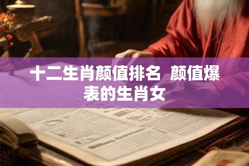 十二生肖颜值排名 颜值爆表的生肖女 十二生肖颜值排名 颜值爆表的生肖女