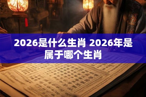 2026是什么生肖 2026年是属于哪个生肖 2026是什么生肖 2026年是属于哪个生肖