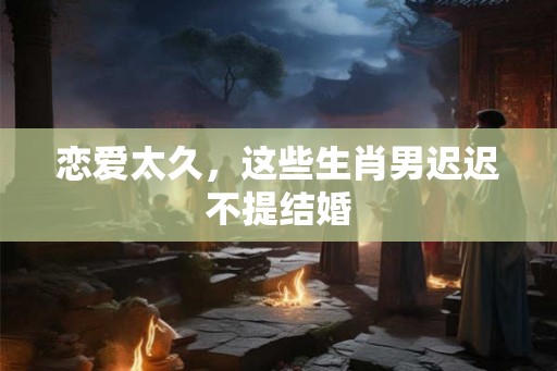 恋爱太久，这些生肖男迟迟不提结婚
