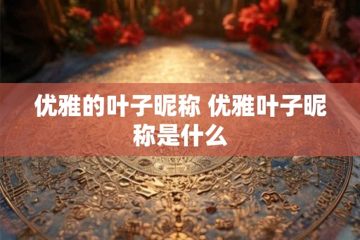 优雅的叶子昵称 优雅叶子昵称是什么 优雅的叶子昵称 优雅叶子昵称是什么