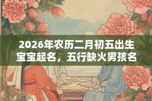 2026年农历二月初五出生宝宝起名，五行缺火男孩名字