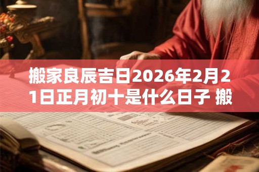 搬家良辰吉日2026年2月21日正月初十是什么日子 搬家入宅黄道吉日
