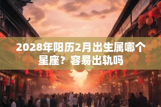 2028年阳历2月出生属哪个星座?容易出轨吗 2028年阳历2月出生属哪个星座?容易出轨吗