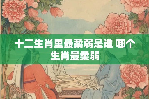 十二生肖里最柔弱是谁 哪个生肖最柔弱 十二生肖里最柔弱是谁 哪个生肖最柔弱