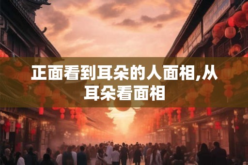 正面看到耳朵的人面相,从耳朵看面相 正面看到耳朵的人面相,从耳朵看面相