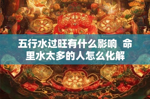 五行水过旺有什么影响  命里水太多的人怎么化解