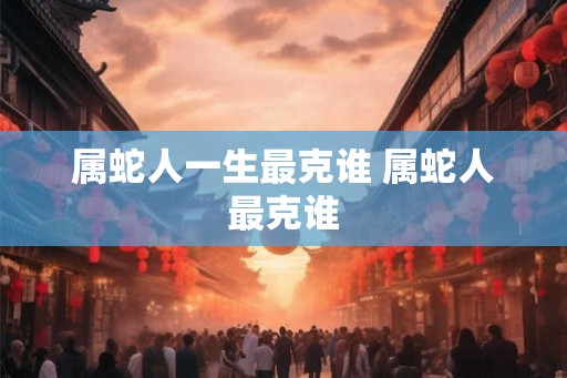 属蛇人一生最克谁 属蛇人最克谁