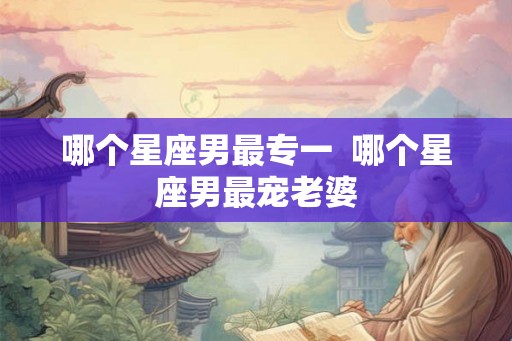 哪个星座男最专一  哪个星座男最宠老婆